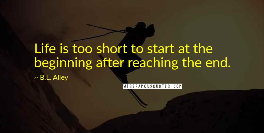B.L. Alley Quotes: Life is too short to start at the beginning after reaching the end.