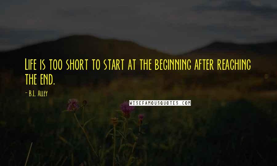 B.L. Alley Quotes: Life is too short to start at the beginning after reaching the end.