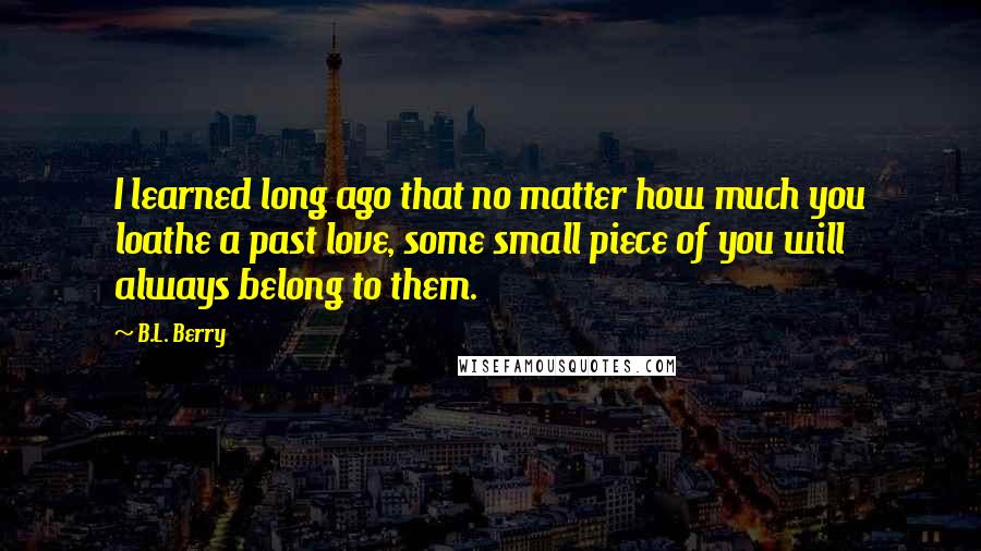 B.L. Berry Quotes: I learned long ago that no matter how much you loathe a past love, some small piece of you will always belong to them.