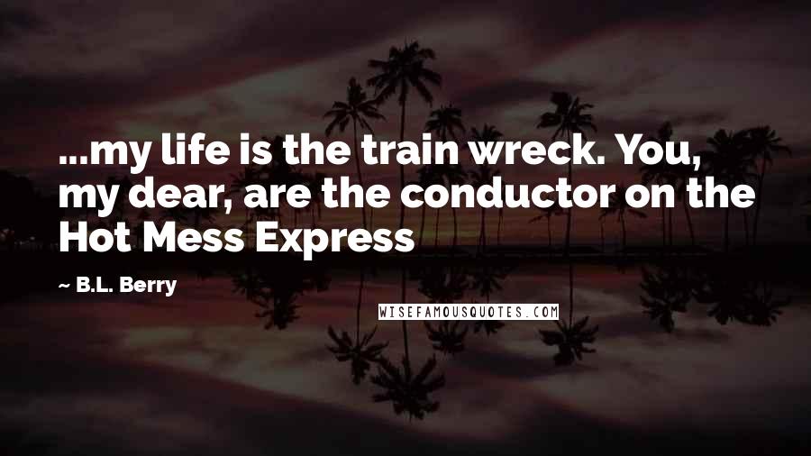 B.L. Berry Quotes: ...my life is the train wreck. You, my dear, are the conductor on the Hot Mess Express