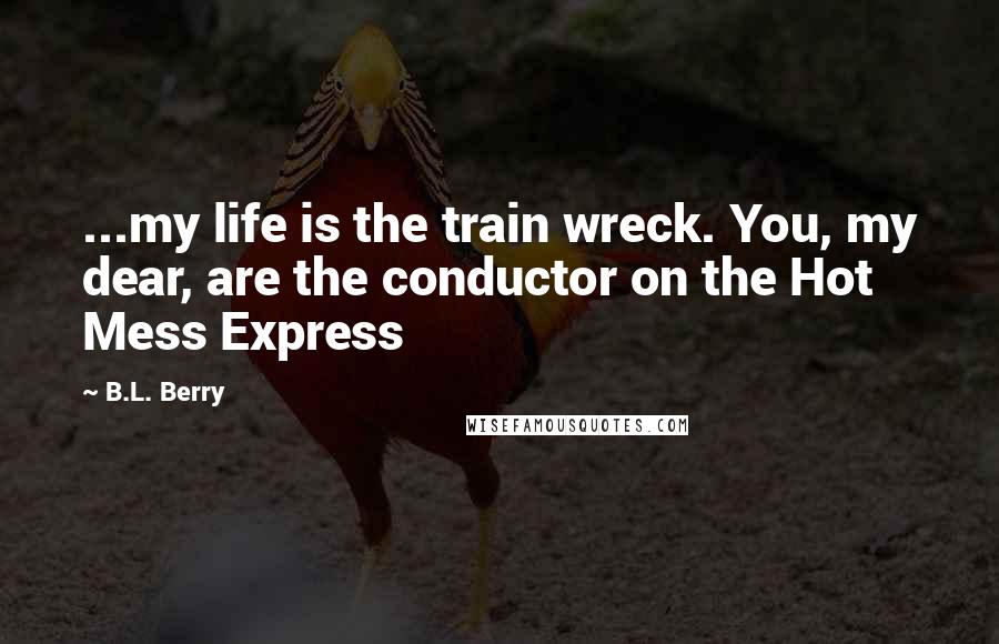 B.L. Berry Quotes: ...my life is the train wreck. You, my dear, are the conductor on the Hot Mess Express