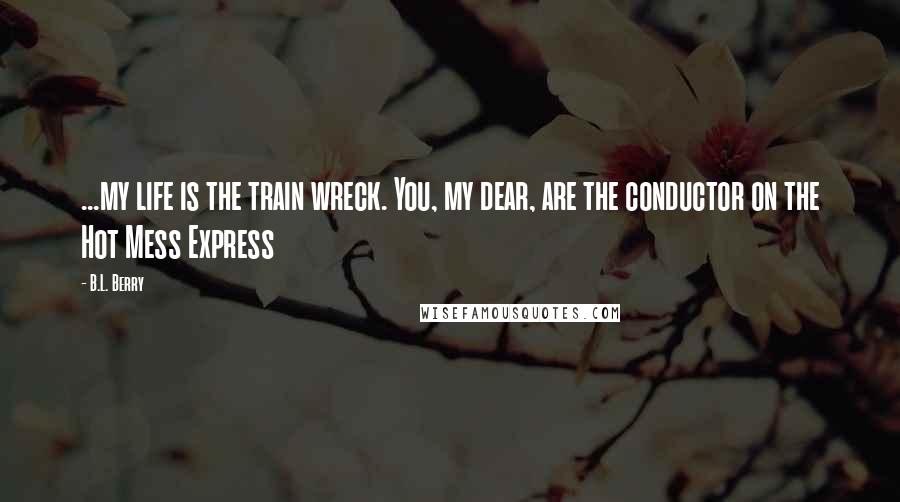 B.L. Berry Quotes: ...my life is the train wreck. You, my dear, are the conductor on the Hot Mess Express