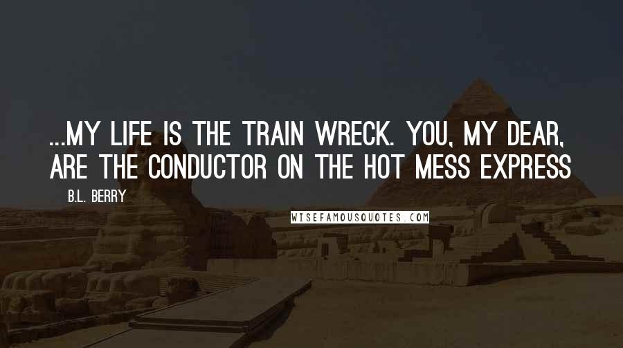 B.L. Berry Quotes: ...my life is the train wreck. You, my dear, are the conductor on the Hot Mess Express