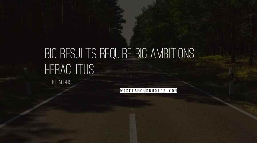 B.L. Norris Quotes: Big results require big ambitions. ~ Heraclitus