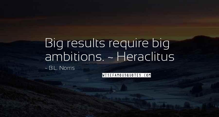 B.L. Norris Quotes: Big results require big ambitions. ~ Heraclitus