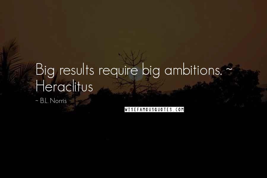 B.L. Norris Quotes: Big results require big ambitions. ~ Heraclitus