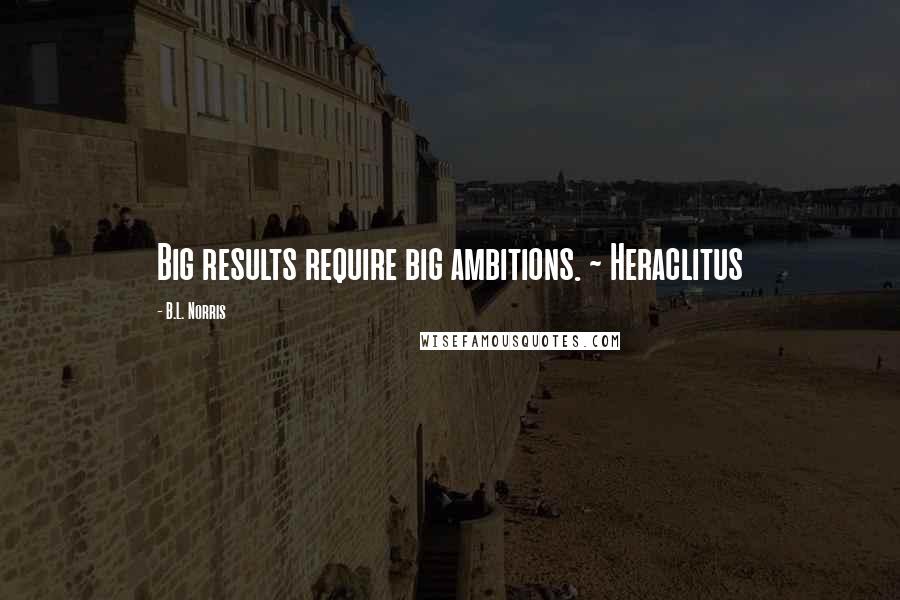 B.L. Norris Quotes: Big results require big ambitions. ~ Heraclitus