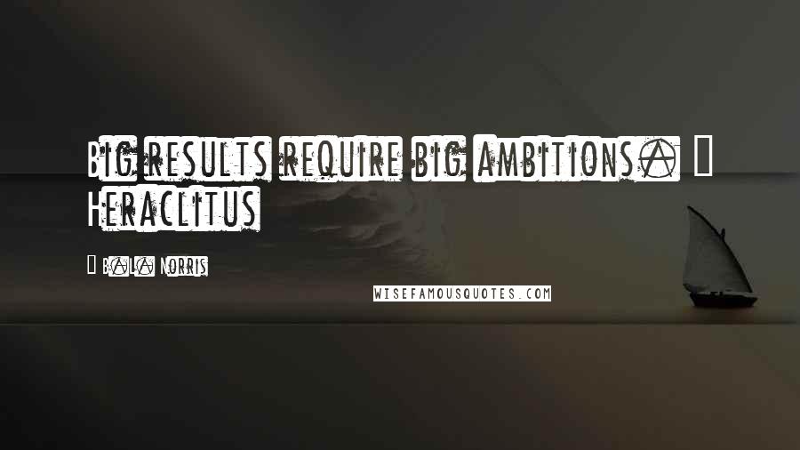 B.L. Norris Quotes: Big results require big ambitions. ~ Heraclitus