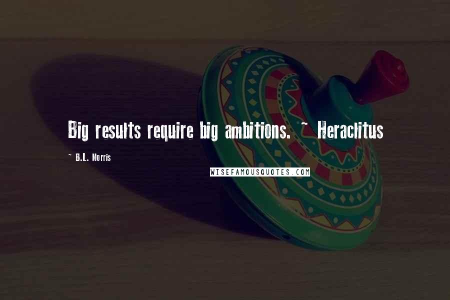 B.L. Norris Quotes: Big results require big ambitions. ~ Heraclitus