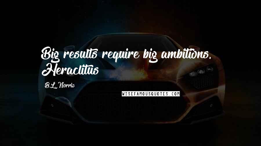 B.L. Norris Quotes: Big results require big ambitions. ~ Heraclitus