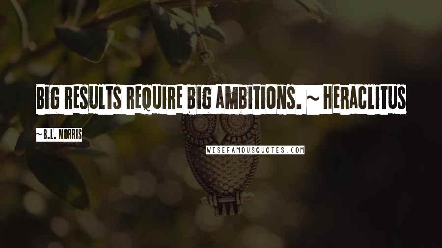 B.L. Norris Quotes: Big results require big ambitions. ~ Heraclitus