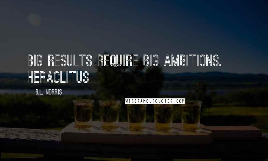 B.L. Norris Quotes: Big results require big ambitions. ~ Heraclitus