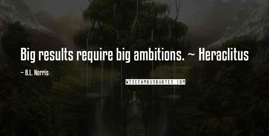 B.L. Norris Quotes: Big results require big ambitions. ~ Heraclitus
