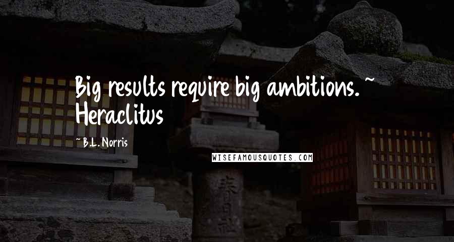 B.L. Norris Quotes: Big results require big ambitions. ~ Heraclitus