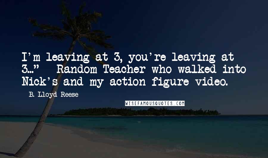 B. Lloyd Reese Quotes: I'm leaving at 3, you're leaving at 3..." - Random Teacher who walked into Nick's and my action figure video.