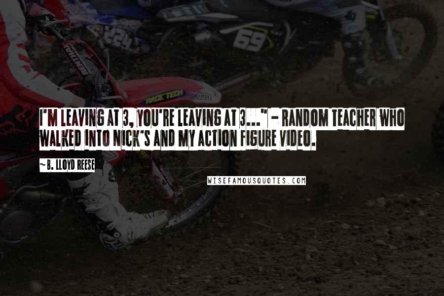 B. Lloyd Reese Quotes: I'm leaving at 3, you're leaving at 3..." - Random Teacher who walked into Nick's and my action figure video.