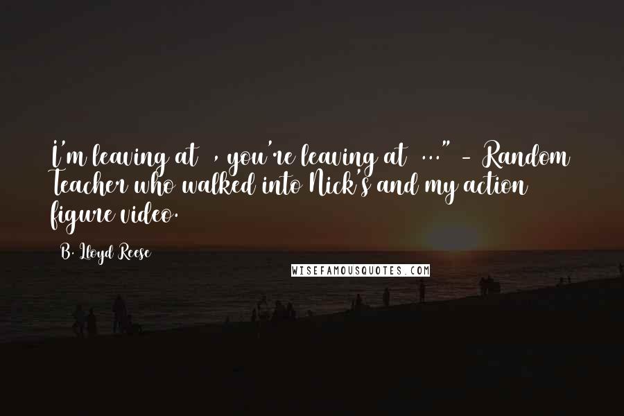 B. Lloyd Reese Quotes: I'm leaving at 3, you're leaving at 3..." - Random Teacher who walked into Nick's and my action figure video.