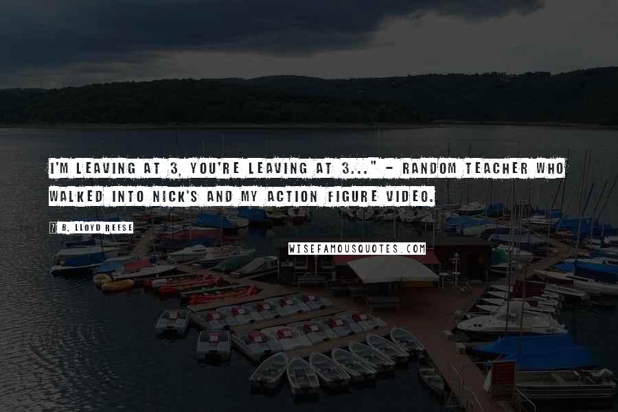 B. Lloyd Reese Quotes: I'm leaving at 3, you're leaving at 3..." - Random Teacher who walked into Nick's and my action figure video.