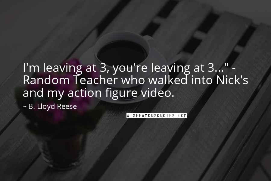 B. Lloyd Reese Quotes: I'm leaving at 3, you're leaving at 3..." - Random Teacher who walked into Nick's and my action figure video.