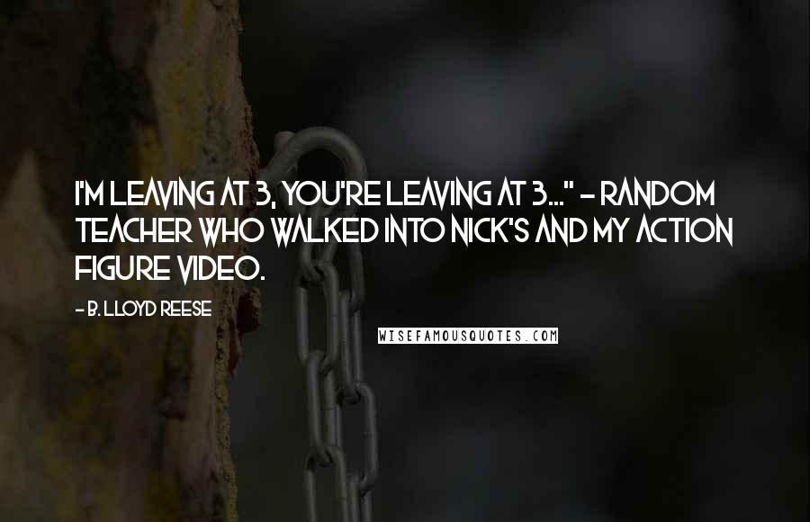 B. Lloyd Reese Quotes: I'm leaving at 3, you're leaving at 3..." - Random Teacher who walked into Nick's and my action figure video.