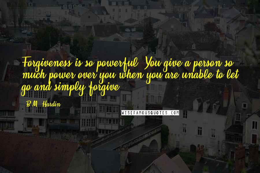 B.M. Hardin Quotes: Forgiveness is so powerful. You give a person so much power over you when you are unable to let go and simply forgive.