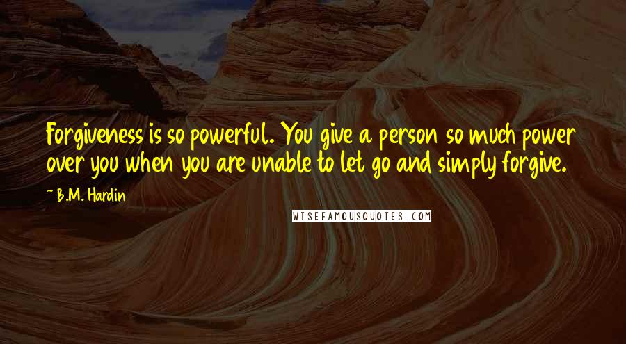 B.M. Hardin Quotes: Forgiveness is so powerful. You give a person so much power over you when you are unable to let go and simply forgive.