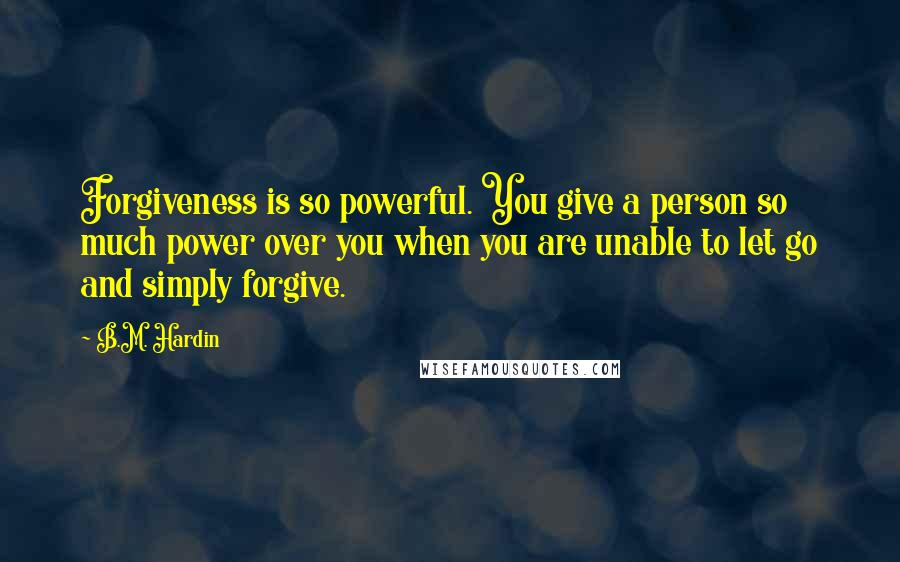 B.M. Hardin Quotes: Forgiveness is so powerful. You give a person so much power over you when you are unable to let go and simply forgive.