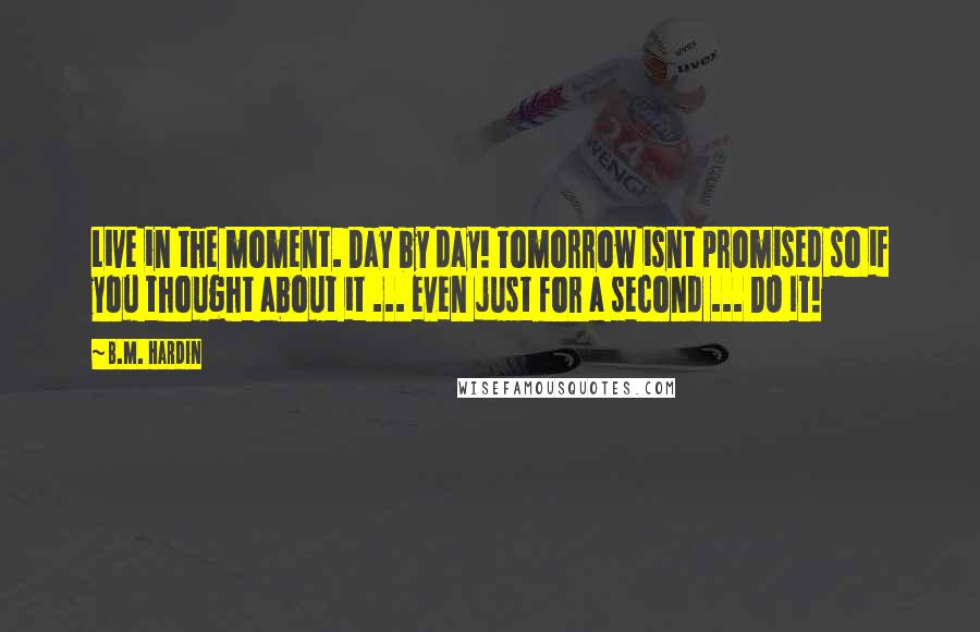 B.M. Hardin Quotes: Live in the moment. Day by day! Tomorrow isnt promised so if you thought about it ... even just for a second ... DO IT!