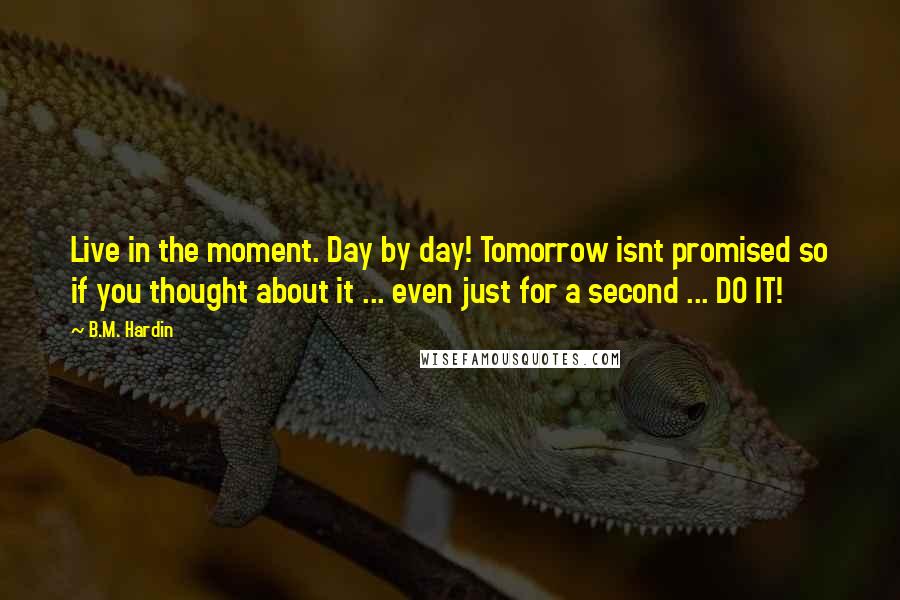 B.M. Hardin Quotes: Live in the moment. Day by day! Tomorrow isnt promised so if you thought about it ... even just for a second ... DO IT!