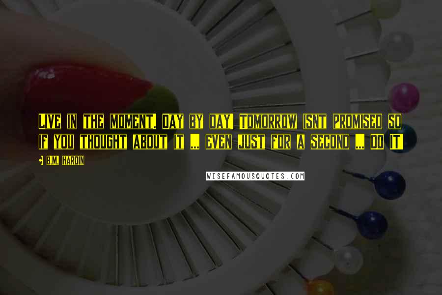 B.M. Hardin Quotes: Live in the moment. Day by day! Tomorrow isnt promised so if you thought about it ... even just for a second ... DO IT!