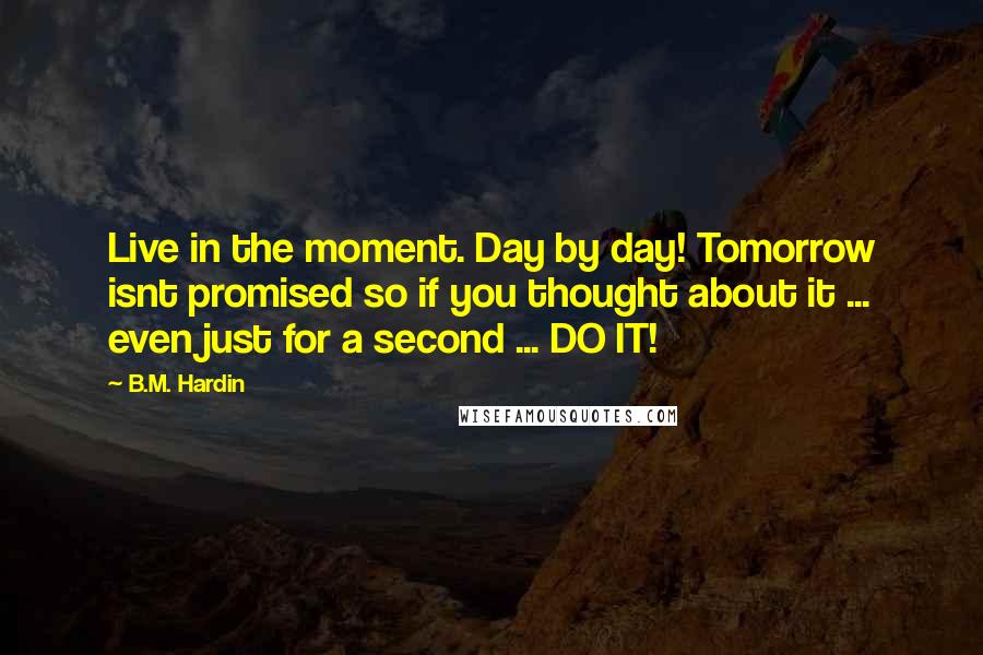 B.M. Hardin Quotes: Live in the moment. Day by day! Tomorrow isnt promised so if you thought about it ... even just for a second ... DO IT!