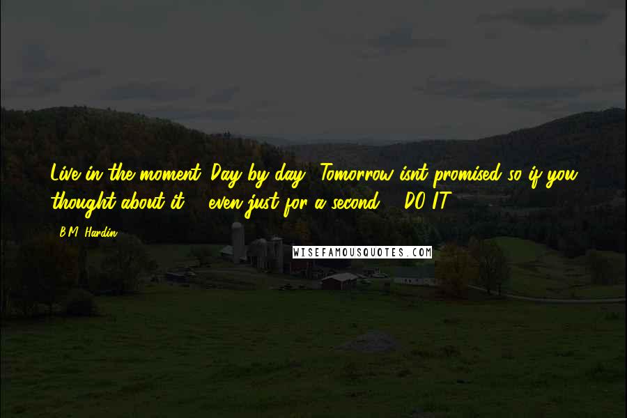 B.M. Hardin Quotes: Live in the moment. Day by day! Tomorrow isnt promised so if you thought about it ... even just for a second ... DO IT!