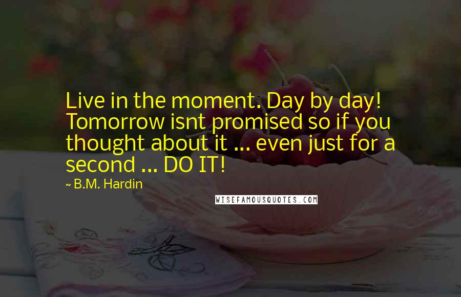 B.M. Hardin Quotes: Live in the moment. Day by day! Tomorrow isnt promised so if you thought about it ... even just for a second ... DO IT!