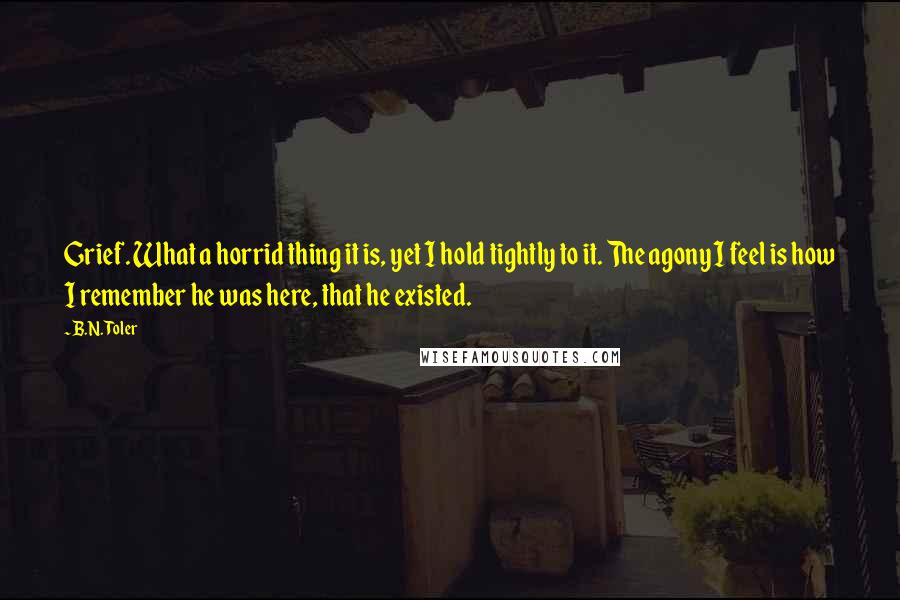 B.N. Toler Quotes: Grief. What a horrid thing it is, yet I hold tightly to it. The agony I feel is how I remember he was here, that he existed.