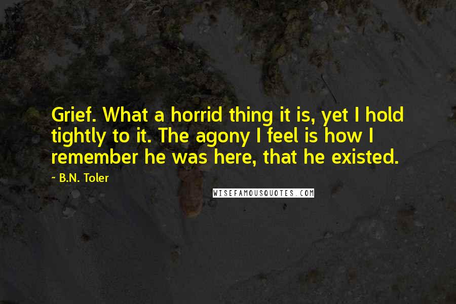 B.N. Toler Quotes: Grief. What a horrid thing it is, yet I hold tightly to it. The agony I feel is how I remember he was here, that he existed.
