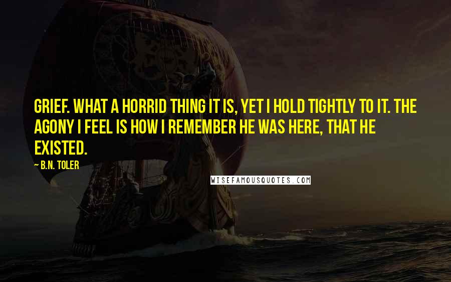 B.N. Toler Quotes: Grief. What a horrid thing it is, yet I hold tightly to it. The agony I feel is how I remember he was here, that he existed.