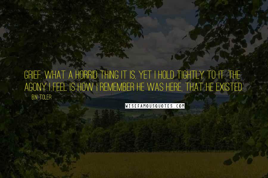 B.N. Toler Quotes: Grief. What a horrid thing it is, yet I hold tightly to it. The agony I feel is how I remember he was here, that he existed.