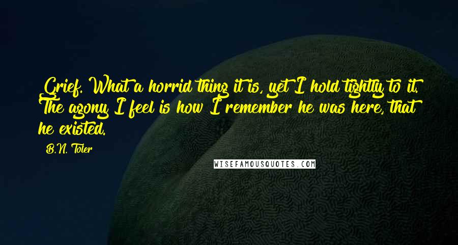 B.N. Toler Quotes: Grief. What a horrid thing it is, yet I hold tightly to it. The agony I feel is how I remember he was here, that he existed.