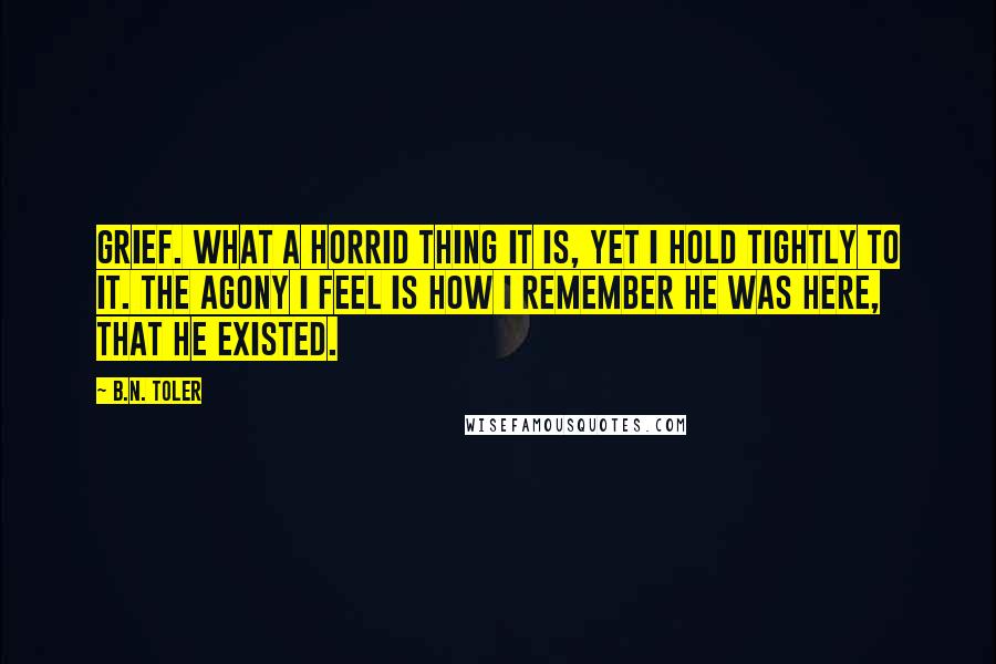 B.N. Toler Quotes: Grief. What a horrid thing it is, yet I hold tightly to it. The agony I feel is how I remember he was here, that he existed.