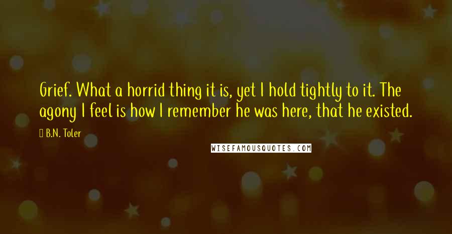 B.N. Toler Quotes: Grief. What a horrid thing it is, yet I hold tightly to it. The agony I feel is how I remember he was here, that he existed.