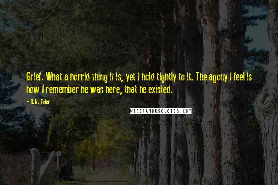 B.N. Toler Quotes: Grief. What a horrid thing it is, yet I hold tightly to it. The agony I feel is how I remember he was here, that he existed.