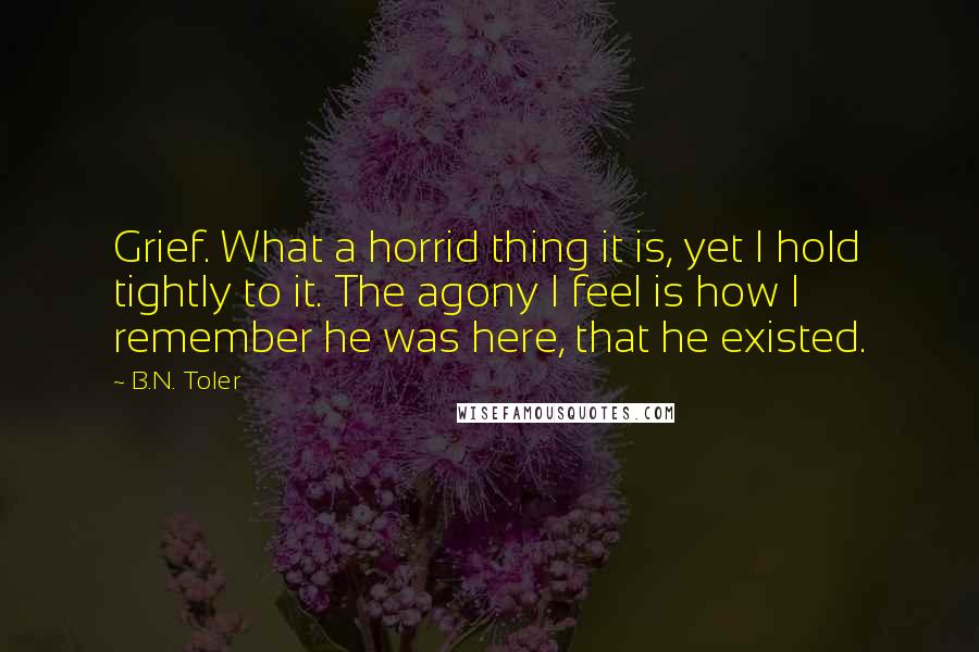 B.N. Toler Quotes: Grief. What a horrid thing it is, yet I hold tightly to it. The agony I feel is how I remember he was here, that he existed.