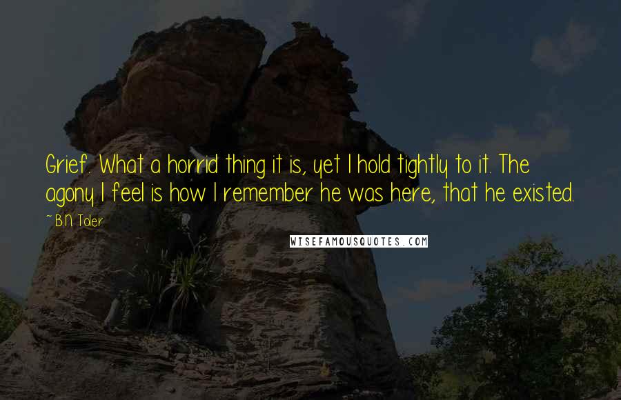 B.N. Toler Quotes: Grief. What a horrid thing it is, yet I hold tightly to it. The agony I feel is how I remember he was here, that he existed.