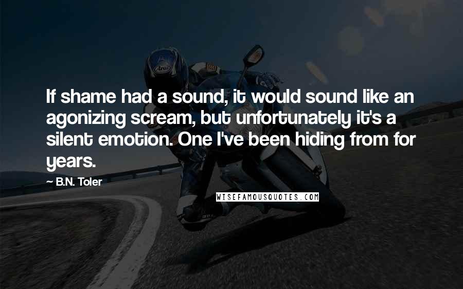 B.N. Toler Quotes: If shame had a sound, it would sound like an agonizing scream, but unfortunately it's a silent emotion. One I've been hiding from for years.