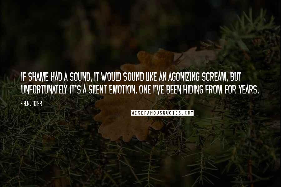B.N. Toler Quotes: If shame had a sound, it would sound like an agonizing scream, but unfortunately it's a silent emotion. One I've been hiding from for years.
