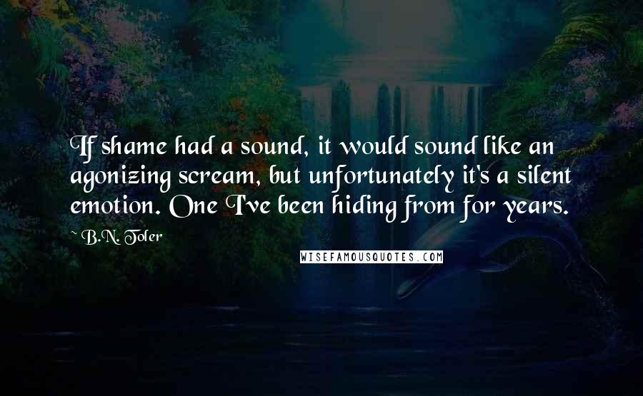 B.N. Toler Quotes: If shame had a sound, it would sound like an agonizing scream, but unfortunately it's a silent emotion. One I've been hiding from for years.