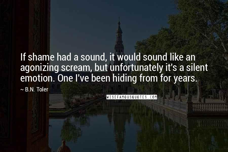 B.N. Toler Quotes: If shame had a sound, it would sound like an agonizing scream, but unfortunately it's a silent emotion. One I've been hiding from for years.