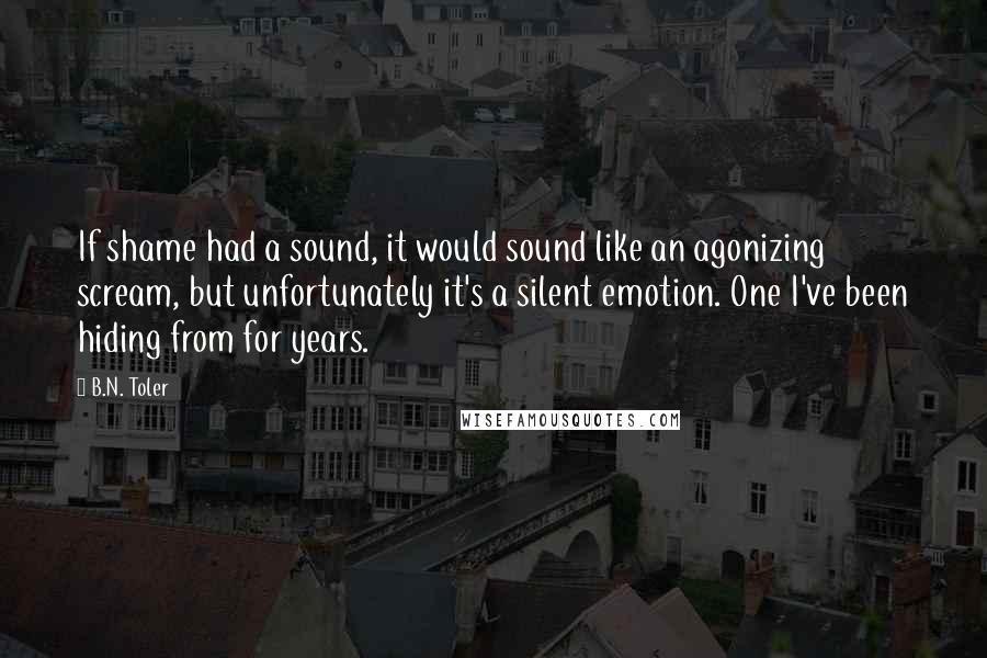 B.N. Toler Quotes: If shame had a sound, it would sound like an agonizing scream, but unfortunately it's a silent emotion. One I've been hiding from for years.