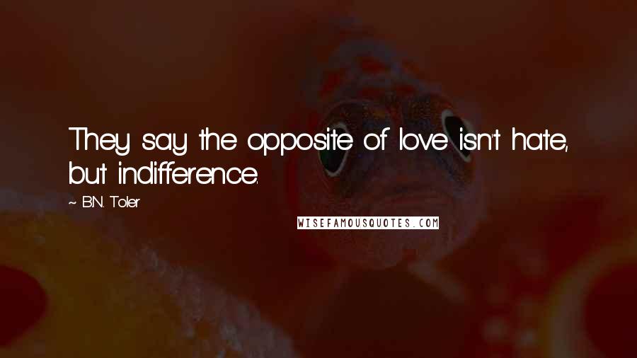 B.N. Toler Quotes: They say the opposite of love isn't hate, but indifference.