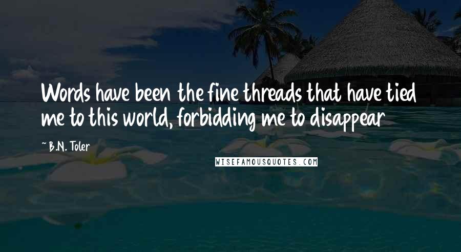 B.N. Toler Quotes: Words have been the fine threads that have tied me to this world, forbidding me to disappear